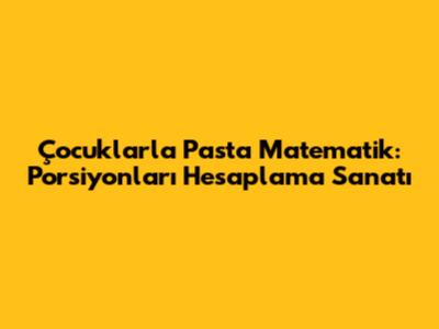 Çocuklarla Pasta Matematik: Porsiyonları Hesaplama Sanatı