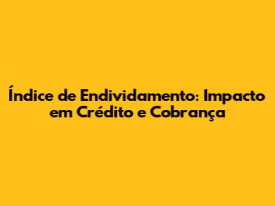 Índice de Endividamento: Impacto em Crédito e Cobrança