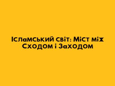 Ісламський світ: Міст між Сходом і Заходом