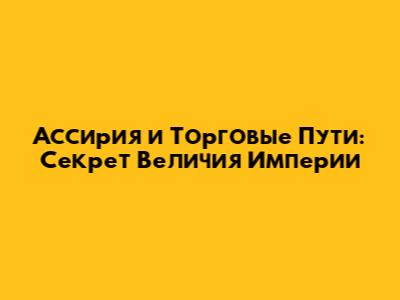 Ассирия и Торговые Пути: Секрет Величия Империи