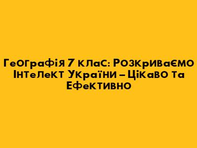 Географія 7 клас: Розкриваємо "Інтелект України" – Цікаво та Ефективно