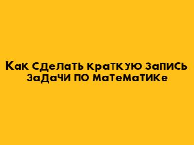 Как сделать краткую запись задачи по математике