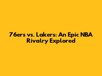 76ers vs. Lakers: An Epic NBA Rivalry Explored