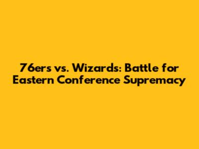 76ers vs. Wizards: Battle for Eastern Conference Supremacy