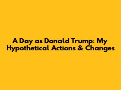 A Day as Donald Trump: My Hypothetical Actions & Changes