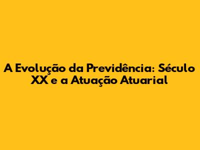 A Evolução da Previdência: Século XX e a Atuação Atuarial