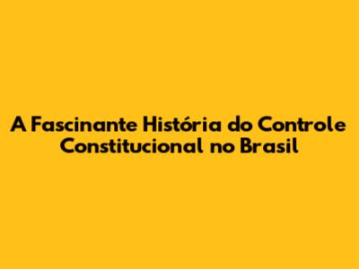 A Fascinante História do Controle Constitucional no Brasil