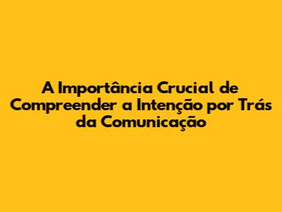 A Importância Crucial de Compreender a Intenção por Trás da Comunicação