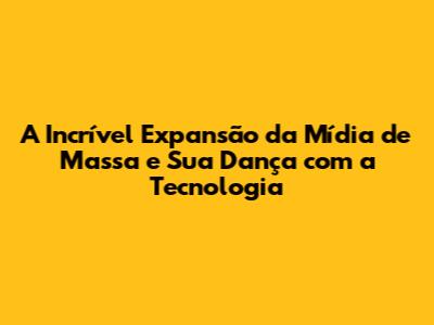A Incrível Expansão da Mídia de Massa e Sua Dança com a Tecnologia