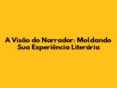 A Visão do Narrador: Moldando Sua Experiência Literária