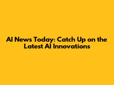 AI News Today: Catch Up on the Latest AI Innovations