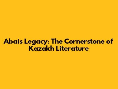 Abai's Legacy: The Cornerstone of Kazakh Literature