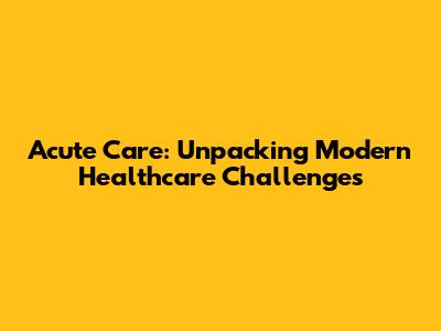 Acute Care: Unpacking Modern Healthcare Challenges