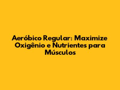 Aeróbico Regular: Maximize Oxigênio e Nutrientes para Músculos