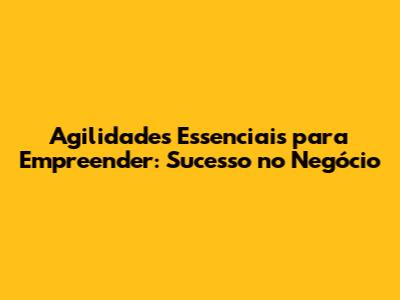 Agilidades Essenciais para Empreender: Sucesso no Negócio