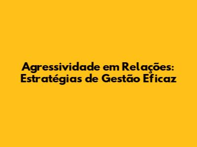 Agressividade em Relações: Estratégias de Gestão Eficaz