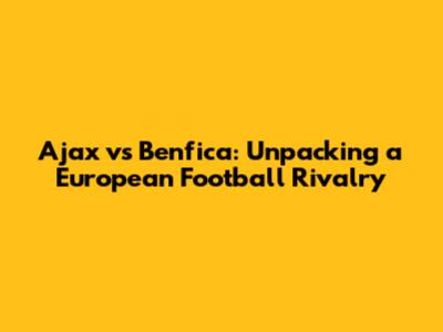 Ajax vs Benfica: Unpacking a European Football Rivalry