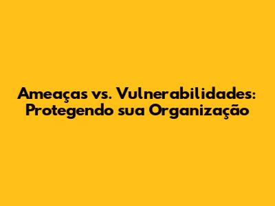 Ameaças vs. Vulnerabilidades: Protegendo sua Organização