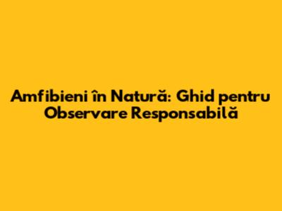 Amfibieni în Natură: Ghid pentru Observare Responsabilă