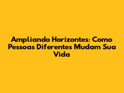 Ampliando Horizontes: Como Pessoas Diferentes Mudam Sua Vida