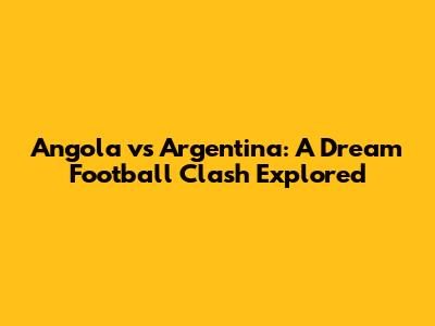 Angola vs Argentina: A Dream Football Clash Explored