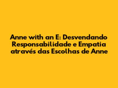 Anne with an E: Desvendando Responsabilidade e Empatia através das Escolhas de Anne