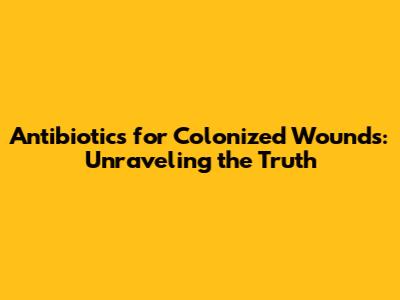 Antibiotics for Colonized Wounds: Unraveling the Truth