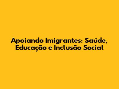 Apoiando Imigrantes: Saúde, Educação e Inclusão Social