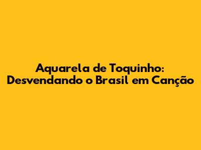 Aquarela de Toquinho: Desvendando o Brasil em Canção