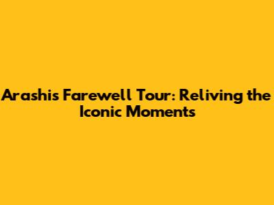 Arashi's Farewell Tour: Reliving the Iconic Moments