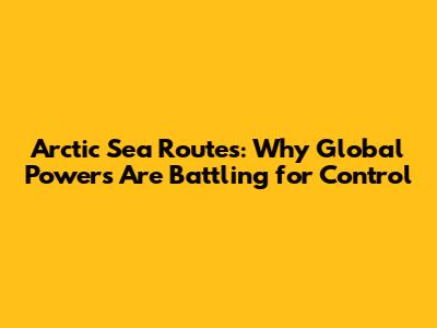 Arctic Sea Routes: Why Global Powers Are Battling for Control