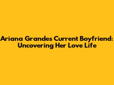 Ariana Grande's Current Boyfriend: Uncovering Her Love Life