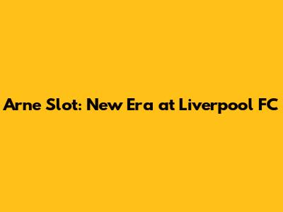 Arne Slot: New Era at Liverpool FC