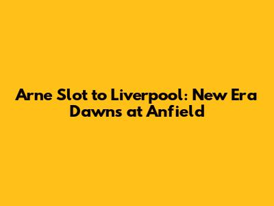 Arne Slot to Liverpool: New Era Dawns at Anfield