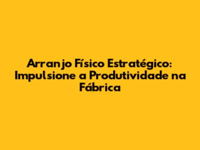 Arranjo Físico Estratégico: Impulsione a Produtividade na Fábrica