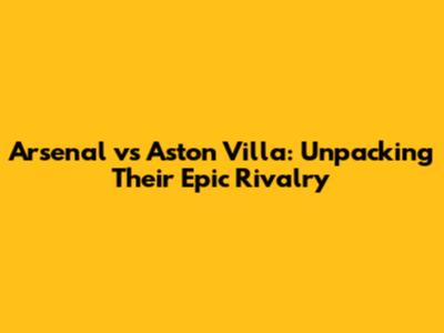 Arsenal vs Aston Villa: Unpacking Their Epic Rivalry