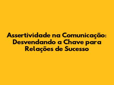Assertividade na Comunicação: Desvendando a Chave para Relações de Sucesso