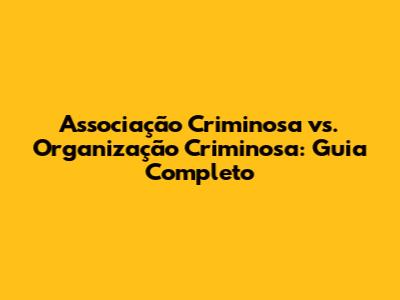 Associação Criminosa vs. Organização Criminosa: Guia Completo