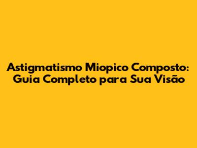 Astigmatismo Miopico Composto: Guia Completo para Sua Visão