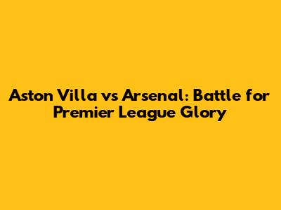 Aston Villa vs Arsenal: Battle for Premier League Glory