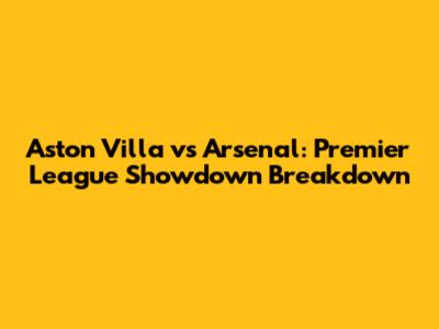 Aston Villa vs Arsenal: Premier League Showdown Breakdown