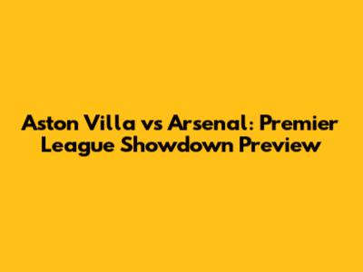 Aston Villa vs Arsenal: Premier League Showdown Preview