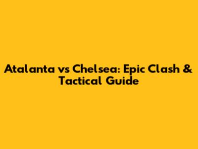 Atalanta vs Chelsea: Epic Clash & Tactical Guide
