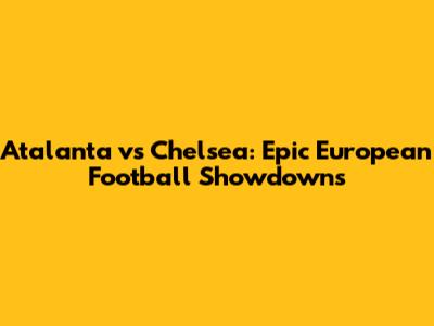 Atalanta vs Chelsea: Epic European Football Showdowns