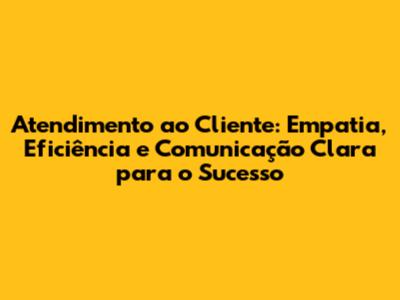 Atendimento ao Cliente: Empatia, Eficiência e Comunicação Clara para o Sucesso