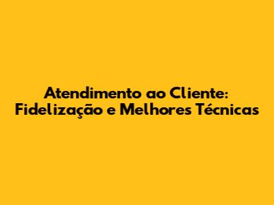 Atendimento ao Cliente: Fidelização e Melhores Técnicas