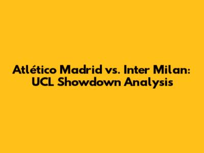 Atlético Madrid vs. Inter Milan: UCL Showdown Analysis