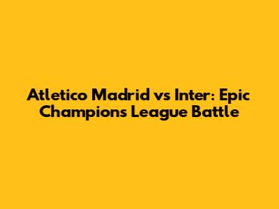Atletico Madrid vs Inter: Epic Champions League Battle