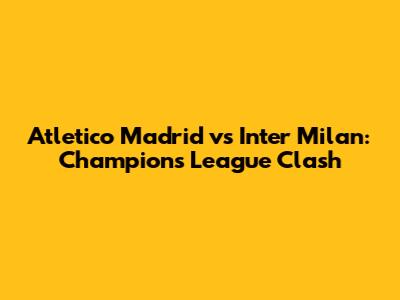 Atletico Madrid vs Inter Milan: Champions League Clash