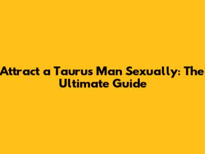 Attract a Taurus Man Sexually: The Ultimate Guide